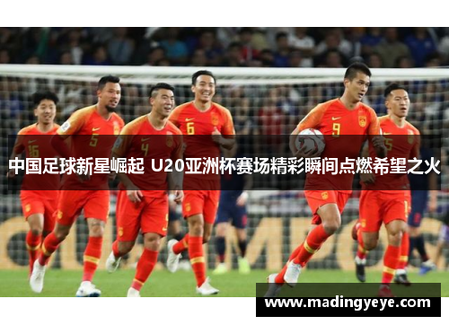 中国足球新星崛起 U20亚洲杯赛场精彩瞬间点燃希望之火