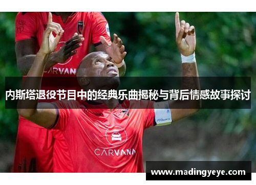 内斯塔退役节目中的经典乐曲揭秘与背后情感故事探讨